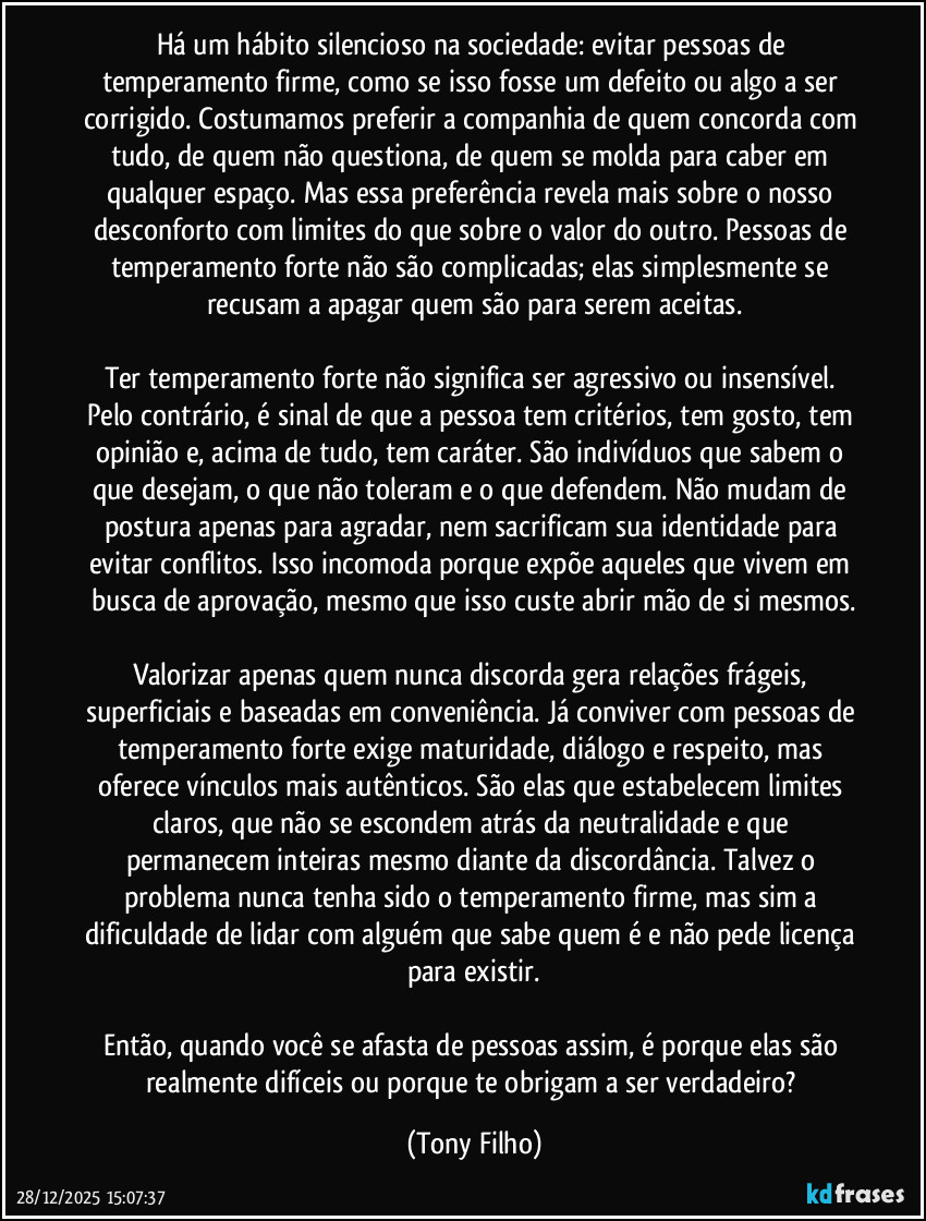 Há um hábito silencioso na sociedade: evitar pessoas de temperamento firme, como se isso fosse um defeito ou algo a ser corrigido. Costumamos preferir a companhia de quem concorda com tudo, de quem não questiona, de quem se molda para caber em qualquer espaço. Mas essa preferência revela mais sobre o nosso desconforto com limites do que sobre o valor do outro. Pessoas de temperamento forte não são complicadas; elas simplesmente se recusam a apagar quem são para serem aceitas.

Ter temperamento forte não significa ser agressivo ou insensível. Pelo contrário, é sinal de que a pessoa tem critérios, tem gosto, tem opinião e, acima de tudo, tem caráter. São indivíduos que sabem o que desejam, o que não toleram e o que defendem. Não mudam de postura apenas para agradar, nem sacrificam sua identidade para evitar conflitos. Isso incomoda porque expõe aqueles que vivem em busca de aprovação, mesmo que isso custe abrir mão de si mesmos.

Valorizar apenas quem nunca discorda gera relações frágeis, superficiais e baseadas em conveniência. Já conviver com pessoas de temperamento forte exige maturidade, diálogo e respeito, mas oferece vínculos mais autênticos. São elas que estabelecem limites claros, que não se escondem atrás da neutralidade e que permanecem inteiras mesmo diante da discordância. Talvez o problema nunca tenha sido o temperamento firme, mas sim a dificuldade de lidar com alguém que sabe quem é e não pede licença para existir.

Então, quando você se afasta de pessoas assim, é porque elas são realmente difíceis ou porque te obrigam a ser verdadeiro? (Tony Filho)
