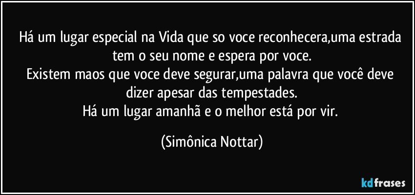 Há um lugar especial na Vida que so voce reconhecera,uma estrada tem o seu nome e espera por voce.
Existem maos que voce deve segurar,uma palavra que você deve dizer apesar das tempestades.
Há um lugar amanhã e o melhor está por vir. (Simônica Nottar)