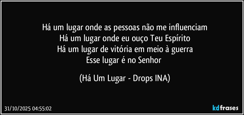 Há um lugar onde as pessoas não me influenciam
Há um lugar onde eu ouço Teu Espírito
Há um lugar de vitória em meio à guerra
Esse lugar é no Senhor (Há Um Lugar - Drops INA)