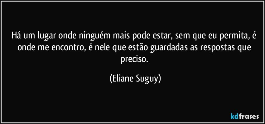 Há um lugar onde ninguém mais pode estar, sem que eu permita, é onde me encontro, é nele que estão guardadas as respostas que preciso. (Eliane Suguy)