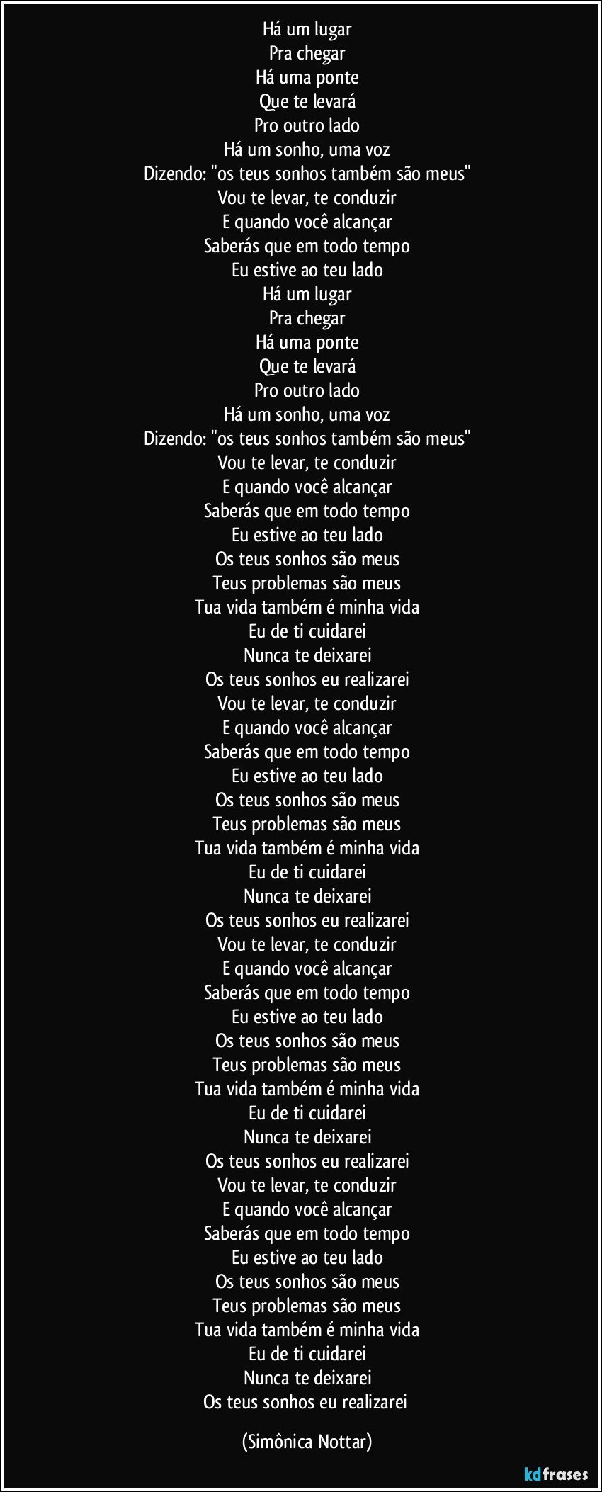 Há um lugar
Pra chegar
Há uma ponte
Que te levará
Pro outro lado
Há um sonho, uma voz
Dizendo: "os teus sonhos também são meus"
Vou te levar, te conduzir
E quando você alcançar
Saberás que em todo tempo
Eu estive ao teu lado
Há um lugar
Pra chegar
Há uma ponte
Que te levará
Pro outro lado
Há um sonho, uma voz
Dizendo: "os teus sonhos também são meus"
Vou te levar, te conduzir
E quando você alcançar
Saberás que em todo tempo
Eu estive ao teu lado
Os teus sonhos são meus
Teus problemas são meus
Tua vida também é minha vida
Eu de ti cuidarei
Nunca te deixarei
Os teus sonhos eu realizarei
Vou te levar, te conduzir
E quando você alcançar
Saberás que em todo tempo
Eu estive ao teu lado
Os teus sonhos são meus
Teus problemas são meus
Tua vida também é minha vida
Eu de ti cuidarei
Nunca te deixarei
Os teus sonhos eu realizarei
Vou te levar, te conduzir
E quando você alcançar
Saberás que em todo tempo
Eu estive ao teu lado
Os teus sonhos são meus
Teus problemas são meus
Tua vida também é minha vida
Eu de ti cuidarei
Nunca te deixarei
Os teus sonhos eu realizarei
Vou te levar, te conduzir
E quando você alcançar
Saberás que em todo tempo
Eu estive ao teu lado
Os teus sonhos são meus
Teus problemas são meus
Tua vida também é minha vida
Eu de ti cuidarei
Nunca te deixarei
Os teus sonhos eu realizarei (Simônica Nottar)