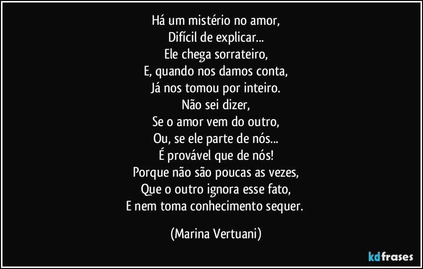 Há um mistério no amor,
Difícil de explicar...
Ele chega sorrateiro,
E, quando nos damos conta,
Já nos tomou por inteiro.
Não sei dizer,
Se o amor vem do outro,
Ou, se ele parte de nós...
É provável que de nós!
Porque não são poucas as vezes,
Que o outro ignora esse fato,
E nem toma conhecimento sequer. (Marina Vertuani)