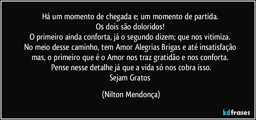 Há um momento de chegada e; um momento de partida.
Os dois são doloridos!
O primeiro ainda conforta, já o segundo dizem; que nos vitimiza.
No meio desse caminho, tem Amor Alegrias Brigas e até insatisfação mas, o primeiro que é o Amor nos traz gratidão e nos conforta.
Pense nesse detalhe já que a vida só nos cobra isso.
Sejam Gratos (Nilton Mendonça)