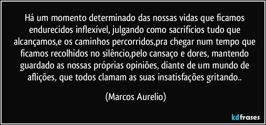 Há um momento determinado das nossas vidas que ficamos endurecidos inflexível, julgando como sacrifícios tudo que alcançamos,e os caminhos percorridos,pra chegar num tempo que ficamos recolhidos no silêncio,pelo cansaço e dores, mantendo guardado as nossas próprias opiniões, diante de um mundo de aflições, que todos clamam as suas insatisfações gritando.. (Marcos Aurelio)