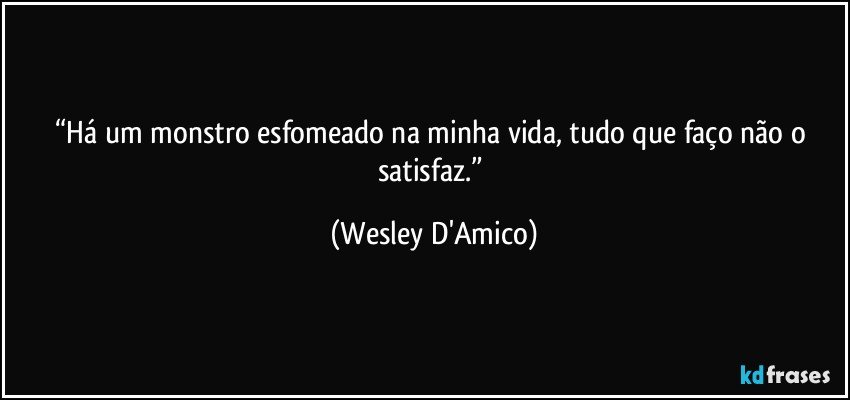 “Há um monstro esfomeado na minha vida, tudo que faço não o satisfaz.” (Wesley D'Amico)