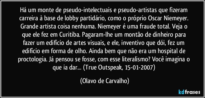 Há um monte de pseudo-intelectuais e pseudo-artistas que fizeram carreira à base de lobby partidário, como o próprio Oscar Niemeyer. Grande artista coisa nenhuma. Niemeyer é uma fraude total. Veja o que ele fez em Curitiba. Pagaram-lhe um montão de dinheiro para fazer um edifício de artes visuais, e ele, inventivo que dói, fez um edifício em forma de olho. Ainda bem que não era um hospital de proctologia. Já pensou se fosse, com esse literalismo? Você imagina o que ia dar... (True Outspeak, 15-01-2007) (Olavo de Carvalho)