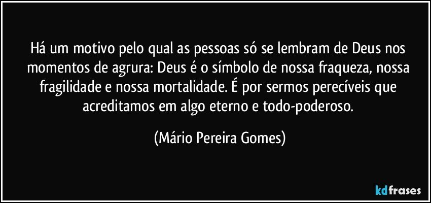 Há um motivo pelo qual as pessoas só se lembram de Deus nos momentos de agrura: Deus é o símbolo de nossa fraqueza, nossa fragilidade e nossa mortalidade. É por sermos perecíveis que acreditamos em algo eterno e todo-poderoso. (Mário Pereira Gomes)