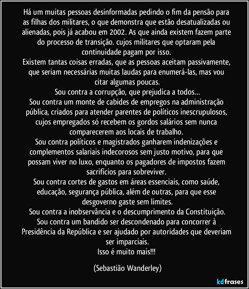 Há um muitas pessoas desinformadas pedindo o fim da pensão para as filhas dos militares, o que demonstra que estão desatualizadas ou alienadas, pois já acabou em 2002. As que ainda existem fazem parte do processo de transição. cujos militares que optaram pela continuidade pagam por isso. 
Existem tantas coisas erradas, que as pessoas aceitam passivamente, e seriam necessárias muitas laudas para enumerá-las, mas vou citar algumas poucas.
Sou contra a corrupção, que prejudica a todos…
Sou contra um monte de cabides de empregos na administração pública, criados para atender parentes de políticos inescrupulosos, cujos empregados só recebem os gordos salários sem nunca comparecerem aos locais de trabalho. 
Sou contra políticos e magistrados ganharem indenizações e complementos salariais indecorosos sem justo motivo, para que possam viver no luxo, enquanto os pagadores de impostos fazem sacrifícios para sobreviver. 
Sou contra cortes de gastos em áreas essenciais, como saúde, educação, segurança pública, além de outras, para que esse desgoverno gaste sem limites.
Sou contra a inobservância e o descumprimento da Constituição.
Sou contra um bandido ser descondenado para concorrer à Presidência da República e ser ajudado por autoridades que deveriam ser imparciais.
Isso é muito mais!!! (Sebastião Wanderley)