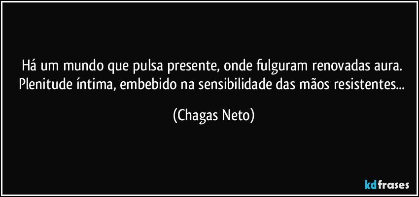 Há um mundo que pulsa presente, onde fulguram renovadas aura. Plenitude íntima, embebido na sensibilidade das mãos resistentes... (Chagas Neto)