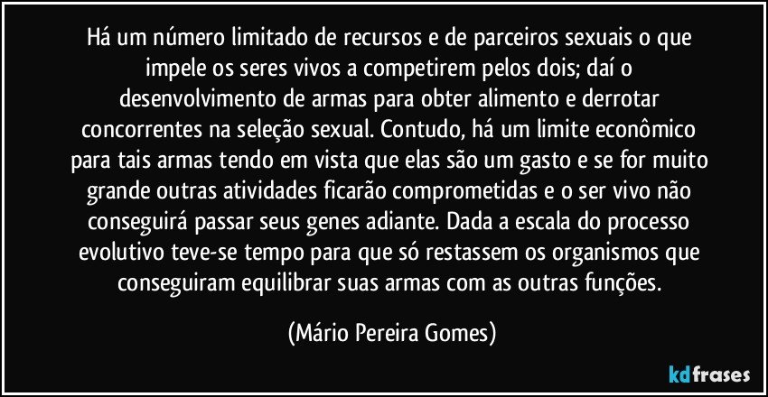 Há um número limitado de recursos e de parceiros sexuais o que impele os seres vivos a competirem pelos dois; daí o desenvolvimento de armas para obter alimento e derrotar concorrentes na seleção sexual. Contudo, há um limite econômico para tais armas tendo em vista que elas são um gasto e se for muito grande outras atividades ficarão comprometidas e o ser vivo não conseguirá passar seus genes adiante. Dada a escala do processo evolutivo teve-se tempo para que só restassem os organismos que conseguiram equilibrar suas armas com as outras funções. (Mário Pereira Gomes)