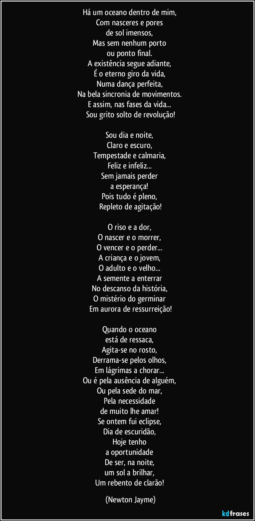Há um oceano dentro de mim,
Com nasceres e pores
de sol imensos,
Mas sem nenhum porto
ou ponto final.
A existência segue adiante,
É o eterno giro da vida,
Numa dança perfeita,
Na bela sincronia de movimentos.
E assim, nas fases da vida...
Sou grito solto de revolução!
Sou dia e noite,
Claro e escuro,
Tempestade e calmaria,
Feliz e infeliz...
Sem jamais perder
a esperança!
Pois tudo é pleno,
Repleto de agitação!
O riso e a dor,
O nascer e o morrer,
O vencer e o perder...
A criança e o jovem,
O adulto e o velho...
A semente a enterrar
No descanso da história,
O mistério do germinar
Em aurora de ressurreição!
Quando o oceano
está de ressaca,
Agita-se no rosto,
Derrama-se pelos olhos,
Em lágrimas a chorar...
Ou é pela ausência de alguém,
Ou pela sede do mar,
Pela necessidade
de muito lhe amar!
Se ontem fui eclipse,
Dia de escuridão,
Hoje tenho
a oportunidade
De ser, na noite,
um sol a brilhar,
Um rebento de clarão! (Newton Jayme)