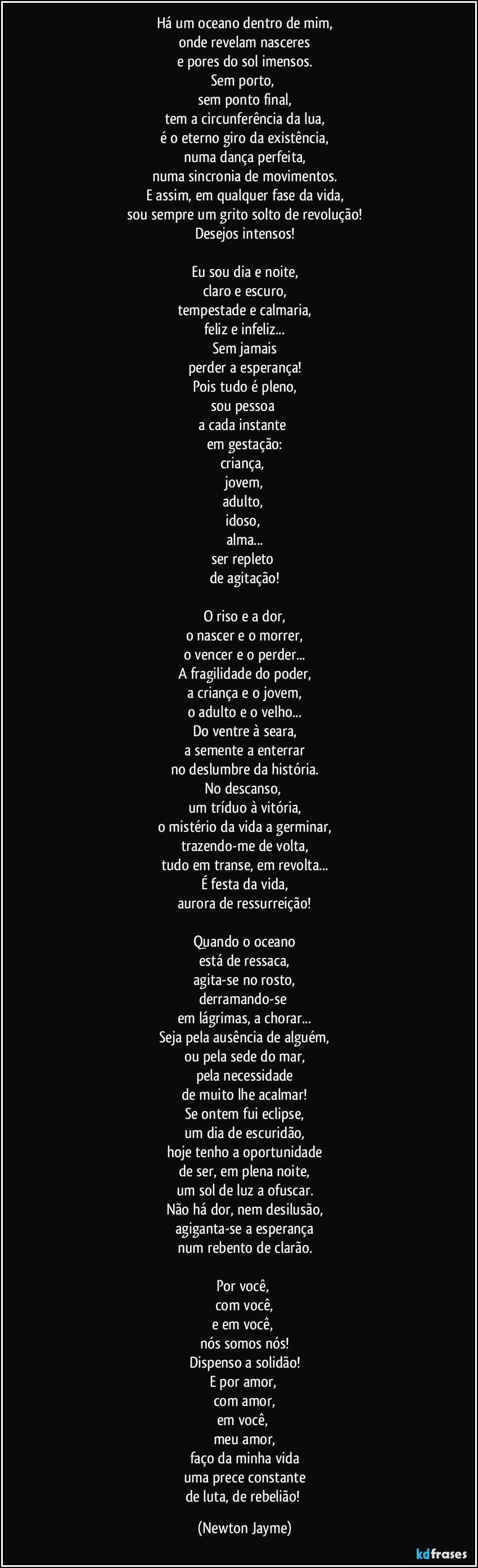 Há um oceano dentro de mim,
onde revelam nasceres
e pores do sol imensos.
Sem porto, 
sem ponto final,
tem a circunferência da lua,
é o eterno giro da existência,
numa dança perfeita,
numa sincronia de movimentos.
E assim, em qualquer fase da vida,
sou sempre um grito solto de revolução!
Desejos intensos!

Eu sou dia e noite,
claro e escuro,
tempestade e calmaria,
feliz e infeliz...
Sem jamais
perder a esperança!
Pois tudo é pleno,
sou pessoa 
a cada instante 
em gestação:
criança, 
jovem,
adulto, 
idoso, 
alma...
ser repleto 
de agitação!

O riso e a dor,
o nascer e o morrer,
o vencer e o perder...
A fragilidade do poder,
a criança e o jovem,
o adulto e o velho...
Do ventre à seara,
a semente a enterrar
no deslumbre da história.
No descanso, 
um tríduo à vitória,
o mistério da vida a germinar,
trazendo-me de volta,
tudo em transe, em revolta...
É festa da vida,
aurora de ressurreição!

Quando o oceano
está de ressaca,
agita-se no rosto,
derramando-se 
em lágrimas, a chorar...
Seja pela ausência de alguém,
ou pela sede do mar,
pela necessidade
de muito lhe acalmar!
Se ontem fui eclipse,
um dia de escuridão,
hoje tenho a oportunidade
de ser, em plena noite,
um sol de luz a ofuscar.
Não há dor, nem desilusão,
agiganta-se a esperança
num rebento de clarão.

Por você, 
com você,
e em você, 
nós somos nós!
Dispenso a solidão!
E por amor, 
com amor,
em você, 
meu amor,
faço da minha vida
uma prece constante
de luta, de rebelião! (Newton Jayme)