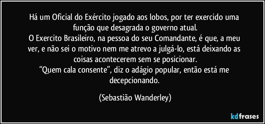 Há um Oficial do Exército jogado aos lobos, por ter exercido uma função que desagrada o governo atual.
O Exercito Brasileiro, na pessoa do seu Comandante, é que, a meu ver, e não sei o motivo nem me atrevo a julgá-lo, está deixando as coisas acontecerem sem se posicionar.
“Quem cala consente”, diz o adágio popular, então está me decepcionando. (Sebastião Wanderley)