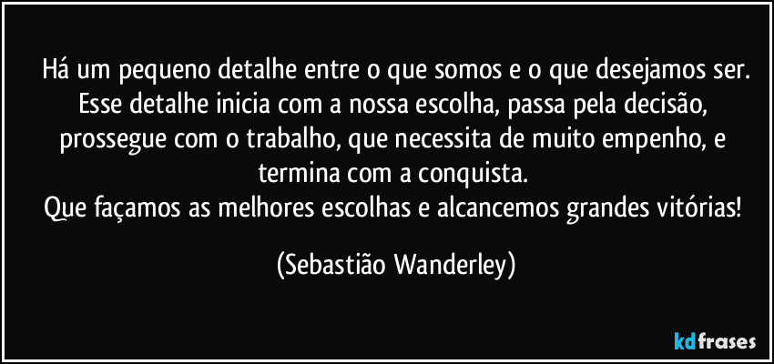 Há um pequeno detalhe entre o que somos e o que desejamos ser.
Esse detalhe inicia com a nossa escolha, passa pela decisão, prossegue com o trabalho, que necessita de muito empenho, e termina com a conquista. 
Que façamos as melhores escolhas e alcancemos grandes vitórias! (Sebastião Wanderley)