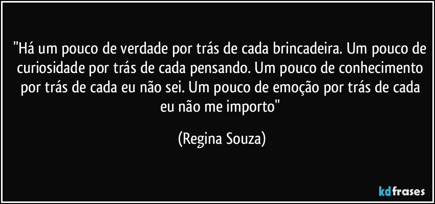 ''Há um pouco de verdade por trás de cada brincadeira. Um pouco de curiosidade por trás de cada pensando. Um pouco de conhecimento por trás de cada eu não sei. Um pouco de emoção por trás de cada eu não me importo'' (Regina Souza)