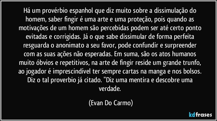 Há um provérbio espanhol que diz muito sobre a dissimulação do homem, saber fingir é uma arte e uma proteção, pois quando as motivações de um homem são percebidas podem ser até certo ponto evitadas e corrigidas. Já o que sabe dissimular de forma perfeita resguarda o anonimato a seu favor, pode confundir e surpreender com as suas ações não esperadas. Em suma, são os atos humanos muito óbvios e repetitivos, na arte de fingir reside um grande trunfo, ao jogador é imprescindível ter sempre cartas na manga e nos bolsos. Diz o tal proverbio já citado. "Diz uma mentira e descobre uma verdade. (Evan Do Carmo)