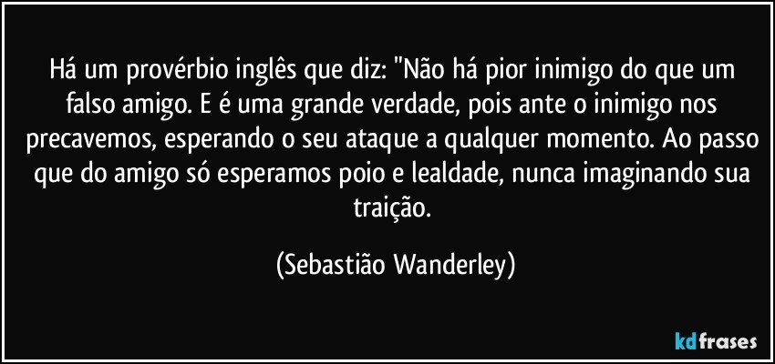 Há um provérbio inglês que diz: "Não há pior inimigo do que um falso amigo. E é uma grande verdade, pois ante o inimigo nos precavemos, esperando o seu ataque a qualquer momento.  Ao passo que do amigo só esperamos poio e lealdade, nunca imaginando sua traição. (Sebastião Wanderley)