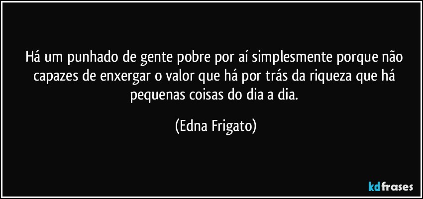 Há um punhado de gente pobre por aí simplesmente porque não capazes de enxergar o valor que há por trás da riqueza que há pequenas coisas do dia a dia. (Edna Frigato)