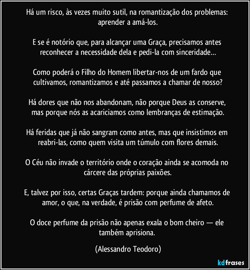 Há um risco, às vezes muito sutil, na romantização dos problemas: aprender a amá-los.

E se é notório que, para alcançar uma Graça, precisamos antes reconhecer a necessidade dela e pedi-la com sinceridade…

Como poderá o Filho do Homem libertar-nos de um fardo que cultivamos, romantizamos e até passamos a chamar de nosso?

Há dores que não nos abandonam, não porque Deus as conserve, mas porque nós as acariciamos como lembranças de estimação.

Há feridas que já não sangram como antes, mas que insistimos em reabri-las, como quem visita um túmulo com flores demais.

O Céu não invade o território onde o coração ainda se acomoda no cárcere das próprias paixões.

E, talvez por isso, certas Graças tardem: porque ainda chamamos de amor, o que, na verdade, é prisão com perfume de afeto.

O doce perfume da prisão não apenas exala o bom cheiro — ele também aprisiona. (Alessandro Teodoro)