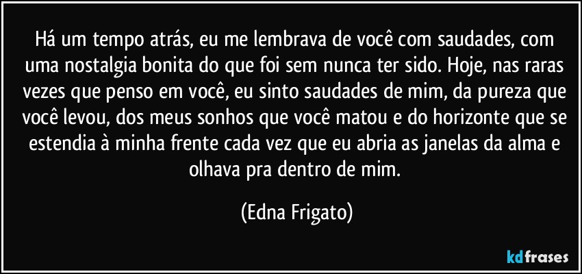 Há um tempo atrás, eu me lembrava de você com saudades, com uma nostalgia bonita do que foi sem nunca ter sido. Hoje, nas raras vezes que penso em você, eu sinto saudades de mim, da  pureza que você levou, dos meus sonhos que você matou e do horizonte que se estendia à minha frente cada vez que eu abria as janelas da alma e olhava pra dentro de mim. (Edna Frigato)