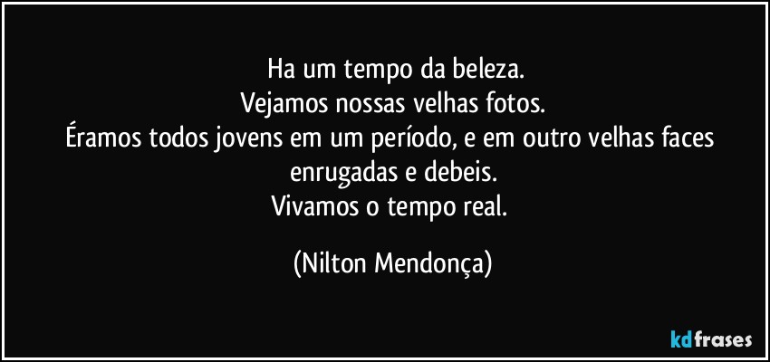 ⁠Ha um tempo da beleza.
Vejamos nossas velhas fotos.
Éramos todos jovens em um período, e em outro velhas faces enrugadas e debeis.
Vivamos o tempo real. (Nilton Mendonça)