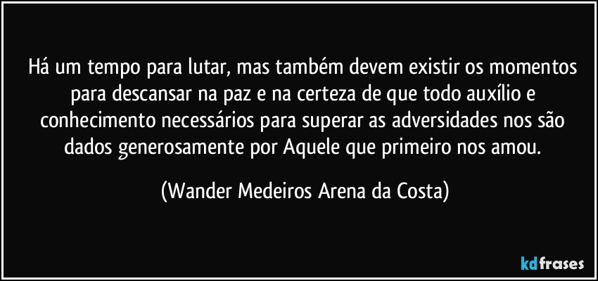 Há um tempo para lutar, mas também devem existir os momentos para descansar na paz e na certeza de que todo auxílio e conhecimento necessários para superar as adversidades nos são dados generosamente por Aquele que primeiro nos amou. (Wander Medeiros Arena da Costa)