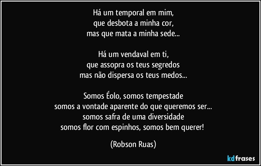 Há um temporal em mim,
que desbota a minha cor,
mas que mata a minha sede...

Há um vendaval em ti,
que assopra os teus segredos
mas não dispersa os teus medos...

Somos Éolo, somos tempestade
somos a vontade aparente do que queremos ser...
somos safra de uma diversidade
somos flor com espinhos, somos bem querer! (Robson Ruas)