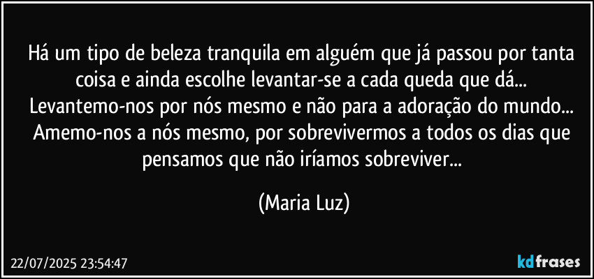 Há um tipo de beleza tranquila em alguém que já passou por tanta coisa e ainda escolhe  levantar-se a cada queda que dá... Levantemo-nos por nós mesmo e não para a adoração do mundo... Amemo-nos a nós mesmo, por sobrevivermos a todos os dias que pensamos que não iríamos sobreviver... (Maria Luz)