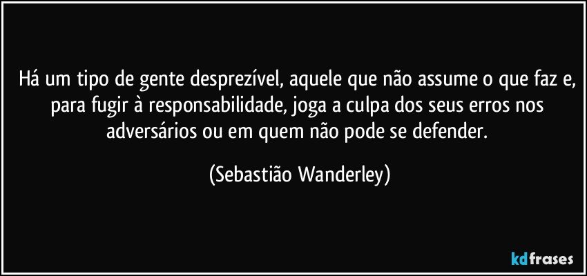 Há um tipo de gente desprezível, aquele que não assume o que faz e, para fugir à responsabilidade, joga a culpa dos seus erros nos adversários ou em quem não pode se defender. (Sebastião Wanderley)