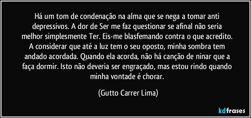 Há um tom de condenação na alma que se nega a tomar anti depressivos. A dor de Ser me faz questionar se afinal não seria melhor simplesmente Ter. Eis-me blasfemando contra o que acredito. A considerar que até a luz tem o seu oposto, minha sombra tem andado acordada. Quando ela acorda, não há canção de ninar que a faça dormir. Isto não deveria ser engraçado, mas estou rindo quando minha vontade é chorar. (Gutto Carrer Lima)