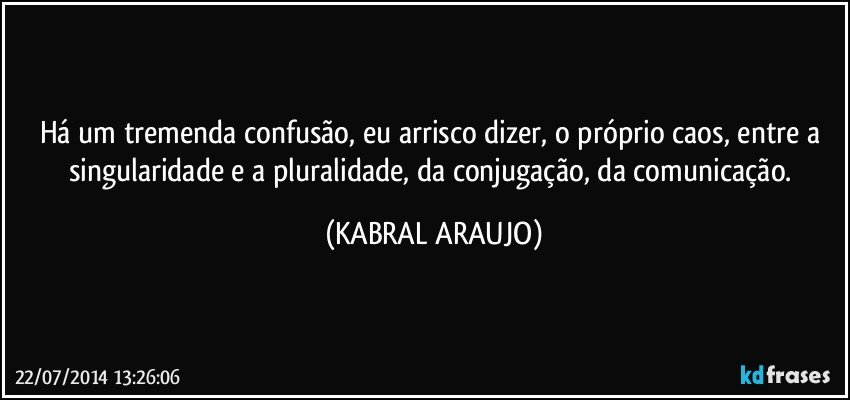 Há um tremenda confusão, eu arrisco dizer, o próprio caos, entre a singularidade e a pluralidade, da conjugação, da comunicação. (KABRAL ARAUJO)