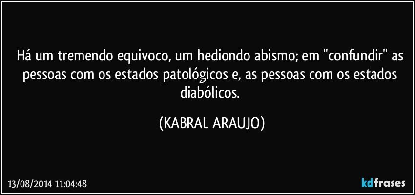 Há um tremendo equivoco, um hediondo abismo; em "confundir"  as pessoas com os estados patológicos e, as pessoas com os estados diabólicos. (KABRAL ARAUJO)