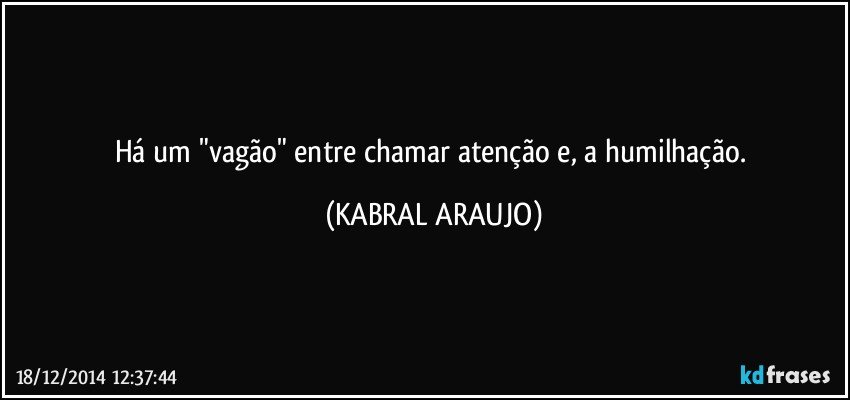 Há um "vagão" entre chamar atenção e, a humilhação. (KABRAL ARAUJO)