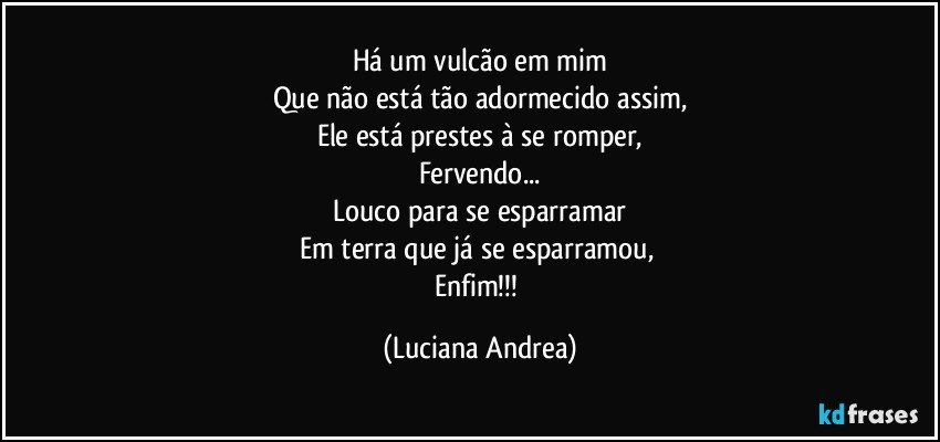 Há um vulcão em mim
Que não está tão adormecido assim,
Ele está prestes à se romper,
Fervendo...
Louco para se esparramar
Em terra que já se esparramou, 
Enfim!!! (Luciana Andrea)