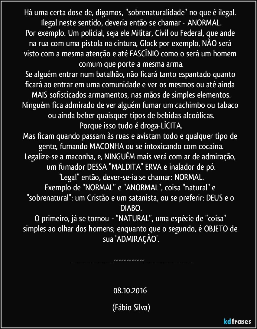 Há uma certa dose de, digamos, "sobrenaturalidade" no que é ilegal. Ilegal neste sentido, deveria então se chamar - ANORMAL.
Por exemplo. Um policial, seja ele Militar, Civil ou Federal, que ande na rua com uma pistola na cintura, Glock por exemplo, NÃO será visto com a mesma atenção e até FASCÍNIO como o será um homem comum que porte a mesma arma.
Se alguém entrar num batalhão, não ficará tanto espantado quanto ficará ao entrar em uma comunidade e ver os mesmos ou até ainda MAIS sofisticados armamentos, nas mãos de simples elementos.
Ninguém fica admirado de ver alguém fumar um cachimbo ou tabaco ou ainda beber quaisquer tipos de bebidas alcoólicas.
Porque isso tudo é droga-LÍCITA.
Mas ficam quando passam às ruas e avistam todo e qualquer tipo de gente, fumando MACONHA ou se intoxicando com cocaína.
Legalize-se a maconha, e, NINGUÉM mais verá com ar de admiração, um fumador DESSA "MALDITA" ERVA e inalador de pó.
"Legal" então, dever-se-ia se chamar: NORMAL.
Exemplo de "NORMAL" e "ANORMAL", coisa "natural" e "sobrenatural": um Cristão e um satanista, ou se preferir: DEUS e o DIABO.
O primeiro, já se tornou - "NATURAL", uma espécie de "coisa" simples ao olhar dos homens; enquanto que o segundo, é OBJETO de sua 'ADMIRAÇÃO'.

___---___


08.10.2016 (Fábio Silva)