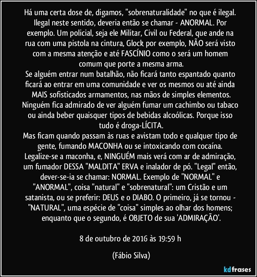 Há uma certa dose de, digamos, "sobrenaturalidade" no que é ilegal. Ilegal neste sentido, deveria então se chamar - ANORMAL. Por exemplo. Um policial, seja ele Militar, Civil ou Federal, que ande na rua com uma pistola na cintura, Glock por exemplo, NÃO será visto com a mesma atenção e até FASCÍNIO como o será um homem comum que porte a mesma arma.
Se alguém entrar num batalhão, não ficará tanto espantado quanto ficará ao entrar em uma comunidade e ver os mesmos ou até ainda MAIS sofisticados armamentos, nas mãos de simples elementos.
Ninguém fica admirado de ver alguém fumar um cachimbo ou tabaco ou ainda beber quaisquer tipos de bebidas alcoólicas. Porque isso tudo é droga-LÍCITA.
Mas ficam quando passam às ruas e avistam todo e qualquer tipo de gente, fumando MACONHA ou se intoxicando com cocaína. Legalize-se a maconha, e, NINGUÉM mais verá com ar de admiração, um fumador DESSA "MALDITA" ERVA e inalador de pó. "Legal" então, dever-se-ia se chamar: NORMAL. Exemplo de "NORMAL" e "ANORMAL", coisa "natural" e "sobrenatural": um Cristão e um satanista, ou se preferir: DEUS e o DIABO. O primeiro, já se tornou - "NATURAL", uma espécie de "coisa" simples ao olhar dos homens; enquanto que o segundo, é OBJETO de sua 'ADMIRAÇÃO'.

8 de outubro de 2016 às 19:59 h (Fábio Silva)