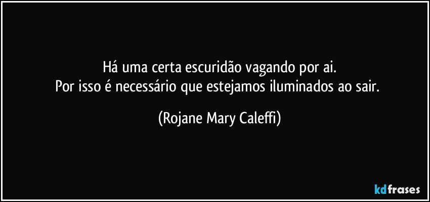 Há uma certa  escuridão   vagando por ai.
Por isso é necessário que  estejamos iluminados  ao sair. (Rojane Mary Caleffi)