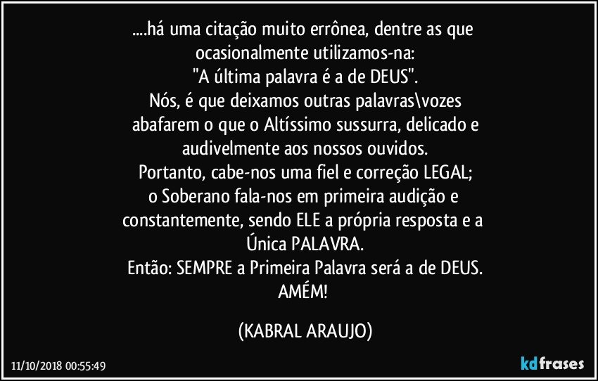 ...há uma citação muito errônea, dentre as que 
ocasionalmente utilizamos-na:
"A última palavra é a de DEUS".
Nós, é que deixamos outras palavras\vozes
abafarem o que o Altíssimo sussurra, delicado e
audivelmente aos nossos ouvidos.
Portanto, cabe-nos uma fiel e correção LEGAL;
o Soberano fala-nos em primeira audição e 
constantemente, sendo ELE a própria resposta e a 
Única PALAVRA.
Então: SEMPRE a Primeira Palavra será a de DEUS.
AMÉM! (KABRAL ARAUJO)