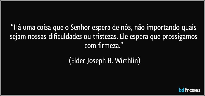 “Há uma coisa que o Senhor espera de nós, não importando quais sejam nossas dificuldades ou tristezas. Ele espera que prossigamos com firmeza.“ (Elder Joseph B. Wirthlin)