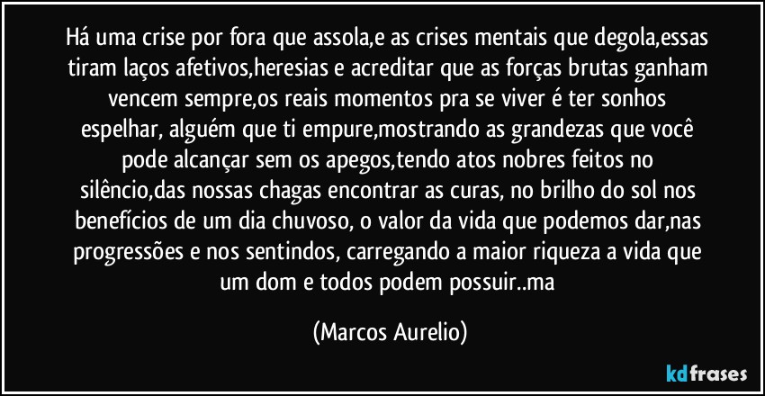 Há uma crise por fora que assola,e as crises mentais que degola,essas tiram laços afetivos,heresias e acreditar que as forças brutas ganham vencem sempre,os reais momentos pra se viver é ter sonhos espelhar, alguém que ti empure,mostrando as grandezas que você pode alcançar sem os apegos,tendo atos nobres feitos  no silêncio,das nossas chagas  encontrar as  curas, no brilho do sol nos benefícios de um dia chuvoso, o valor da vida que podemos dar,nas progressões e nos sentindos, carregando a maior riqueza  a vida que um dom e todos podem possuir..ma (Marcos Aurelio)