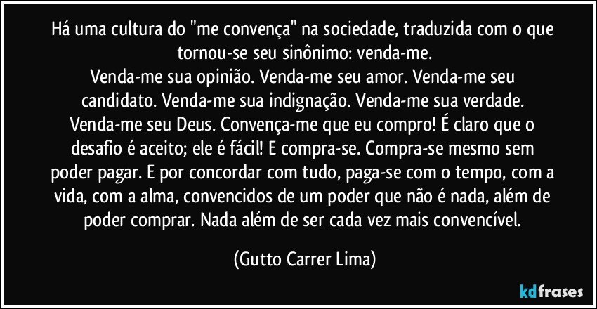 Há uma cultura do "me convença" na sociedade, traduzida com o que tornou-se seu sinônimo: venda-me.
Venda-me sua opinião. Venda-me seu amor. Venda-me seu candidato. Venda-me sua indignação. Venda-me sua verdade. Venda-me seu Deus. Convença-me que eu compro! É claro que o desafio é aceito; ele é fácil! E compra-se. Compra-se mesmo sem poder pagar. E por concordar com tudo, paga-se com o tempo, com a vida, com a alma, convencidos de um poder que não é nada, além de poder comprar. Nada além de ser cada vez mais convencível. (Gutto Carrer Lima)