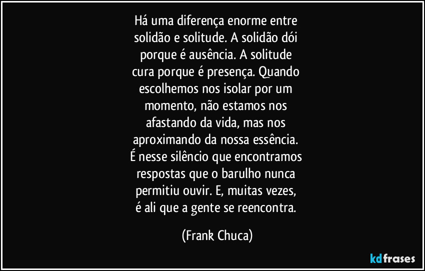 Há uma diferença enorme entre 
solidão e solitude. A solidão dói 
porque é ausência. A solitude 
cura porque é presença. Quando 
escolhemos nos isolar por um 
momento, não estamos nos 
afastando da vida, mas nos 
aproximando da nossa essência. 
É nesse silêncio que encontramos 
respostas que o barulho nunca 
permitiu ouvir. E, muitas vezes, 
é ali que a gente se reencontra. (Frank Chuca)