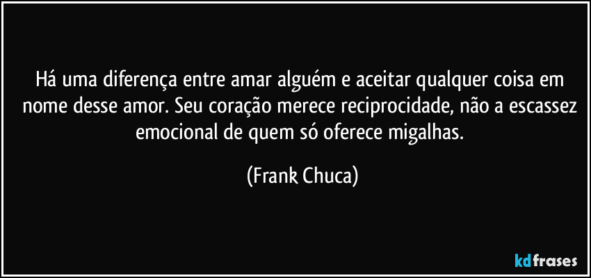 Há uma diferença entre amar alguém e aceitar qualquer coisa em nome desse amor. Seu coração merece reciprocidade, não a escassez emocional de quem só oferece migalhas. (Frank Chuca)