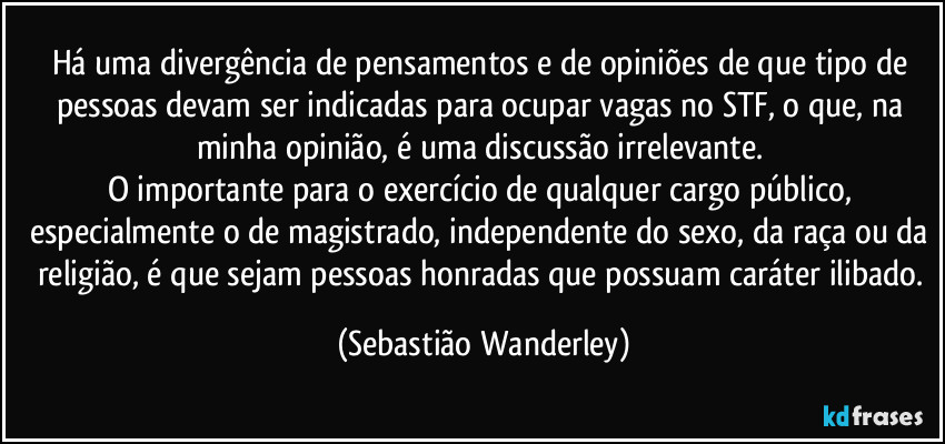 Há uma divergência de pensamentos e de opiniões de que tipo de pessoas devam ser indicadas para ocupar vagas no STF, o que, na minha opinião, é uma discussão irrelevante. 
O importante para o exercício de qualquer cargo público, especialmente o de magistrado, independente do sexo, da raça ou da religião, é que sejam pessoas honradas que possuam caráter ilibado. (Sebastião Wanderley)