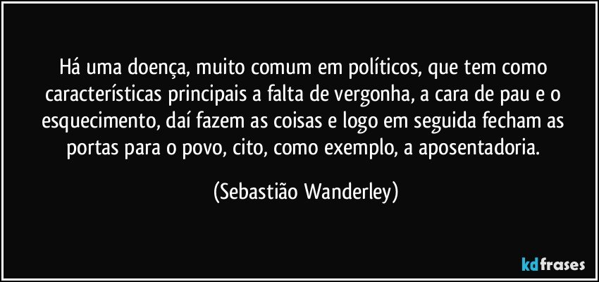 Há uma doença, muito comum em políticos, que tem como características principais a falta de vergonha, a cara de pau e o esquecimento, daí fazem as coisas e logo em seguida fecham as portas para o povo, cito, como exemplo, a aposentadoria. (Sebastião Wanderley)