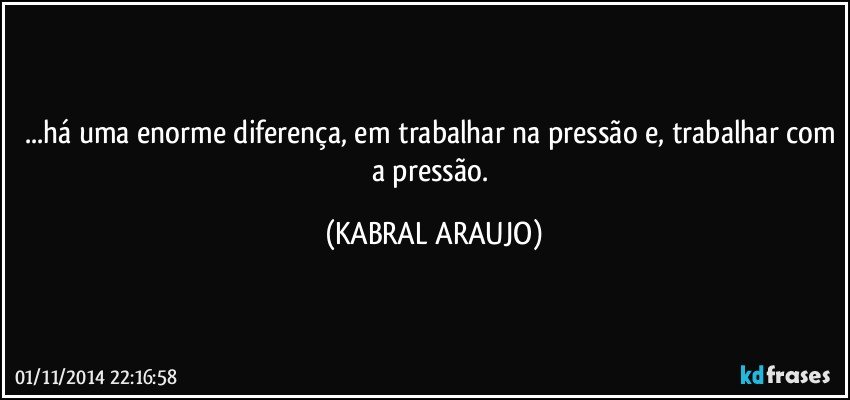 ...há uma enorme diferença, em trabalhar na pressão e, trabalhar com a pressão. (KABRAL ARAUJO)