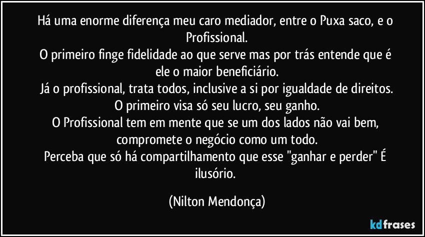 Há uma enorme diferença meu caro mediador, entre o Puxa saco, e o Profissional.
O primeiro finge fidelidade ao que serve mas por trás entende que é ele o maior beneficiário.
Já o profissional, trata todos, inclusive a si por igualdade de direitos.
O primeiro visa só seu lucro, seu ganho.
O Profissional tem em mente que se um dos lados não vai bem, compromete o negócio como um todo.
Perceba que só há compartilhamento que esse "ganhar e perder" É ilusório. (Nilton Mendonça)