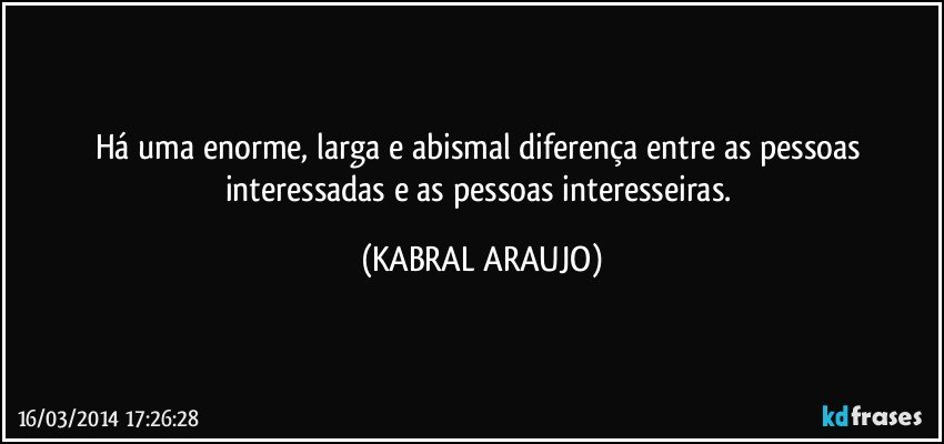 Há uma enorme, larga e abismal diferença entre as pessoas interessadas e as pessoas interesseiras. (KABRAL ARAUJO)