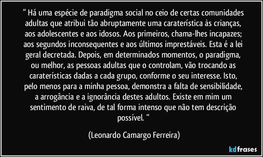 “ Há uma espécie de paradigma social no ceio de certas comunidades adultas que atribui tão abruptamente uma caraterística às crianças, aos adolescentes e aos idosos. Aos primeiros, chama-lhes incapazes; aos segundos inconsequentes e aos últimos imprestáveis. Esta é a lei geral decretada. Depois, em determinados momentos, o paradigma, ou melhor, as pessoas adultas que o controlam, vão trocando as caraterísticas dadas a cada grupo, conforme o seu interesse. Isto, pelo menos para a minha pessoa, demonstra a falta de sensibilidade, a arrogância e a ignorância destes adultos. Existe em mim um sentimento de raiva, de tal forma intenso que não tem descrição possível. “ (Leonardo Camargo Ferreira)