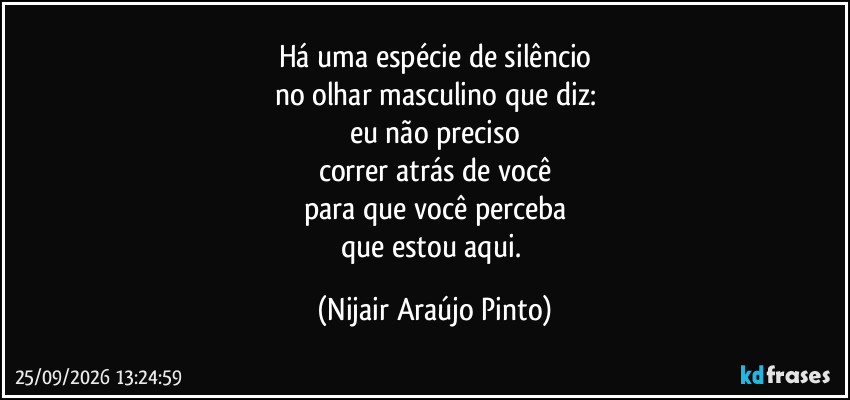 Há uma espécie de silêncio
no olhar masculino que diz:
eu não preciso
correr atrás de você
para que você perceba
que estou aqui. (Nijair Araújo Pinto)
